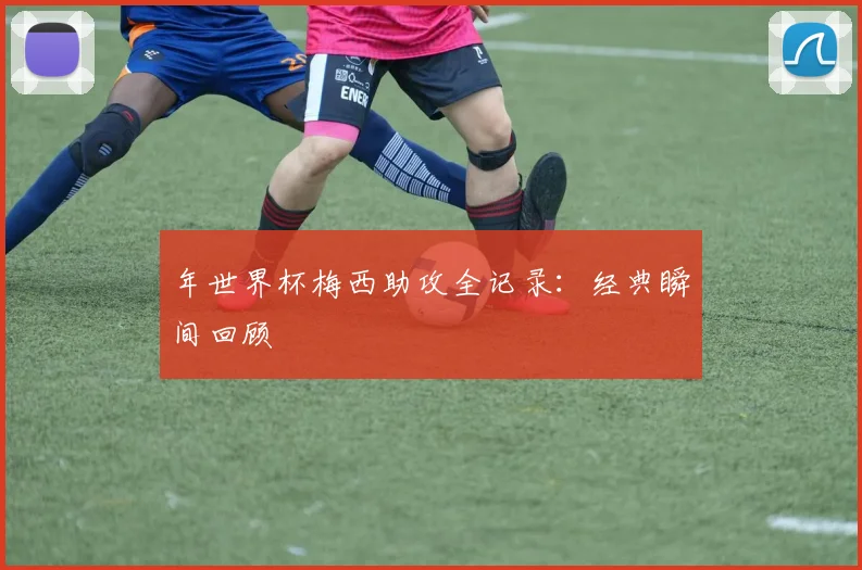 年世界杯梅西助攻全记录：经典瞬间回顾