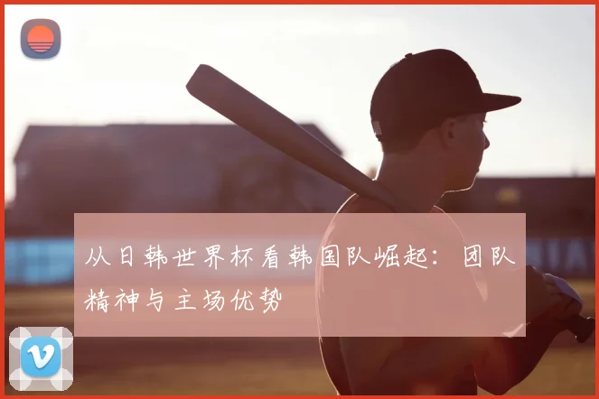 从日韩世界杯看韩国队崛起:团队精神与主场优势