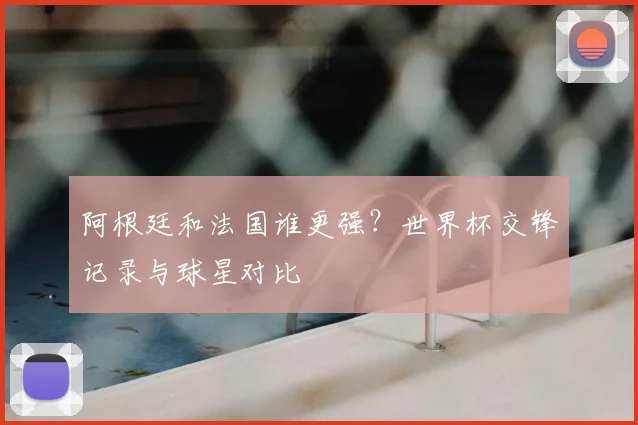 阿根廷和法国谁更强？世界杯交锋记录与球星对比