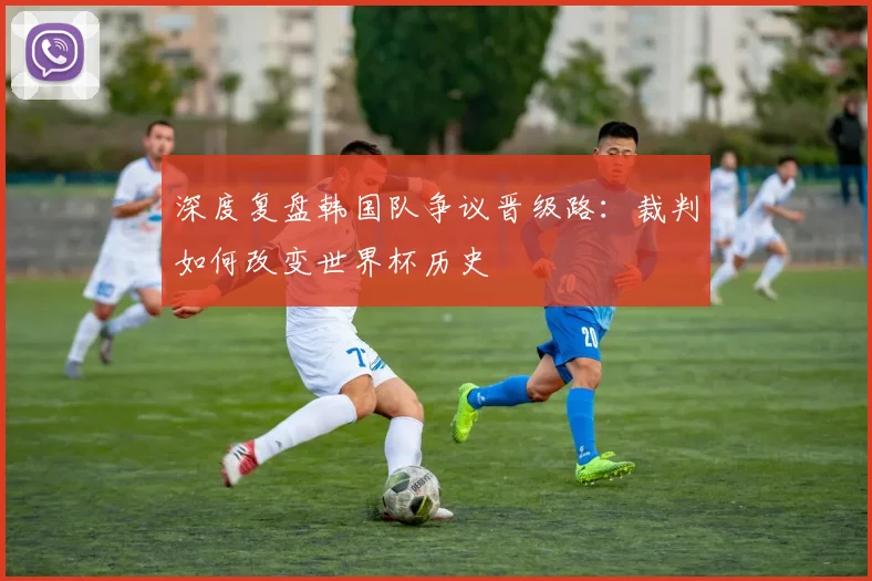 深度复盘韩国队争议晋级路：裁判如何改变世界杯历史