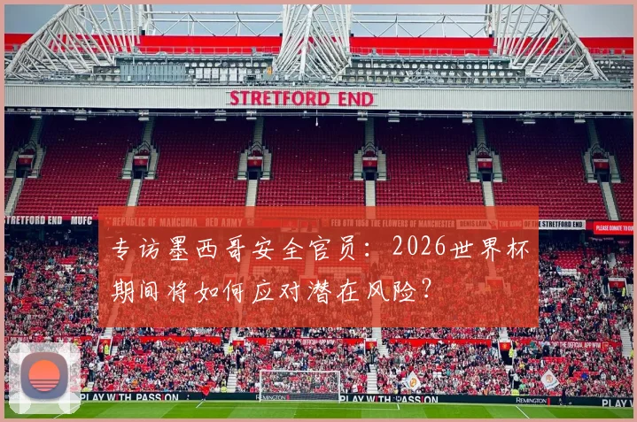 专访墨西哥安全官员：2026世界杯期间将如何应对潜在风险？