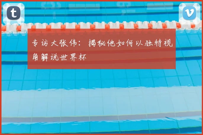 专访大张伟:揭秘他如何以独特视角解说世界杯