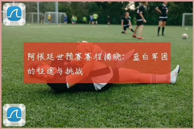 阿根廷世预赛赛程揭晓：蓝白军团的征途与挑战