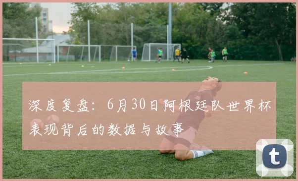 深度复盘：6月30日阿根廷队世界杯表现背后的数据与故事