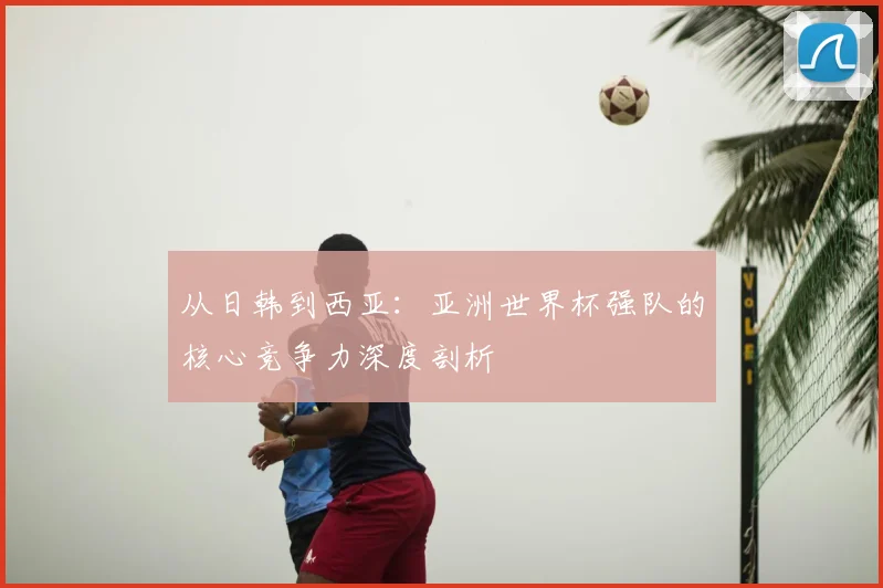 从日韩到西亚：亚洲世界杯强队的核心竞争力深度剖析