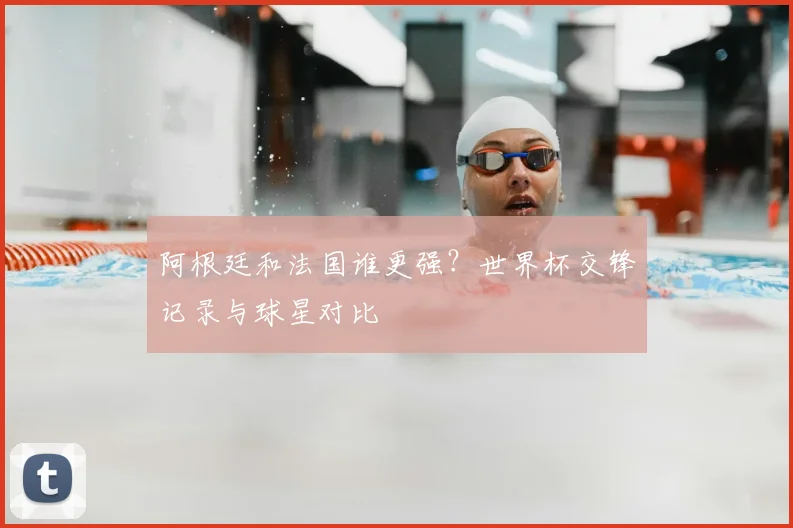 阿根廷和法国谁更强？世界杯交锋记录与球星对比