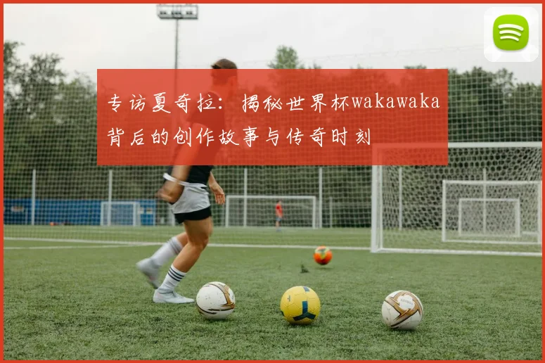 专访夏奇拉：揭秘世界杯wakawaka背后的创作故事与传奇时刻