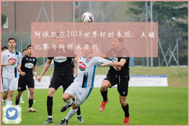 阿根廷在2018世界杯的表现：关键比赛与转折点分析