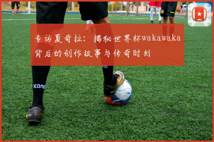 专访夏奇拉：揭秘世界杯wakawaka背后的创作故事与传奇时刻