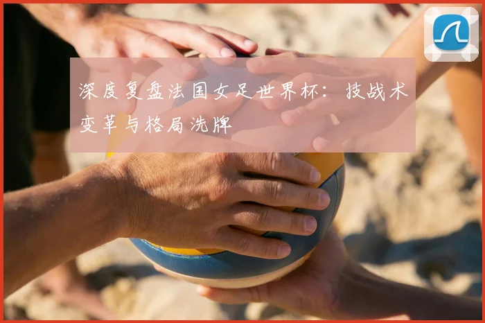 深度复盘法国女足世界杯：技战术变革与格局洗牌