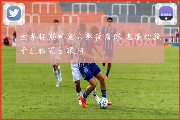 世界杯期间老公熬夜看球 老婆的段子让我笑出眼泪